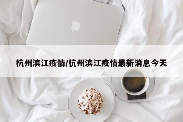 杭州滨江疫情/杭州滨江疫情最新消息今天