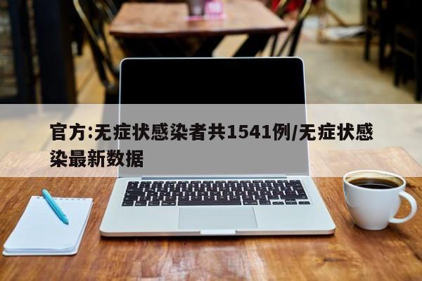 官方:无症状感染者共1541例/无症状感染最新数据
