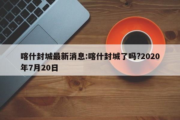 喀什封城最新消息:喀什封城了吗?2020年7月20日
