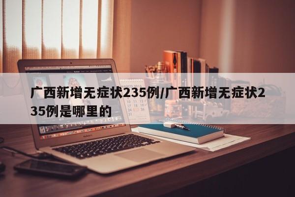 广西新增无症状235例/广西新增无症状235例是哪里的