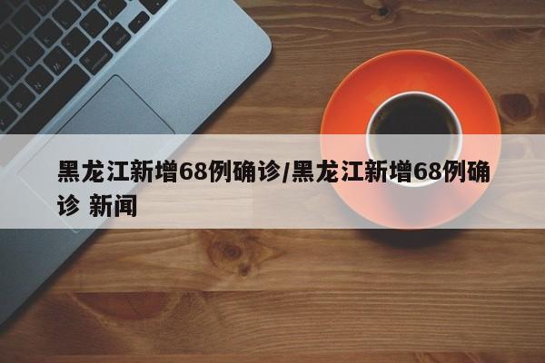 黑龙江新增68例确诊/黑龙江新增68例确诊 新闻