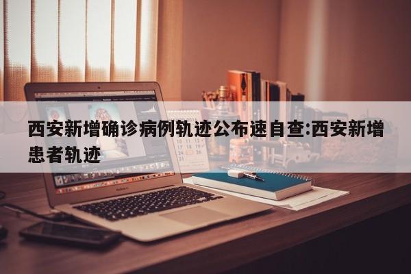 西安新增确诊病例轨迹公布速自查:西安新增患者轨迹