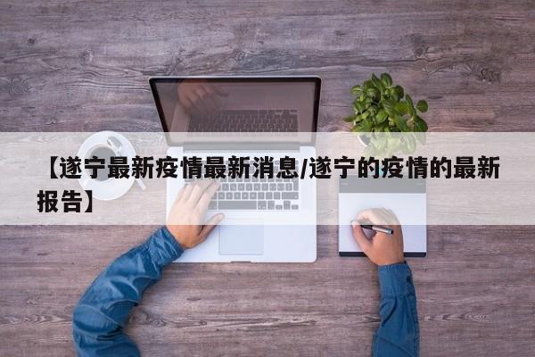【遂宁最新疫情最新消息/遂宁的疫情的最新报告】