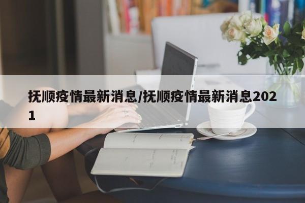 抚顺疫情最新消息/抚顺疫情最新消息2021