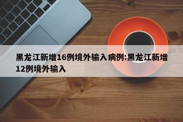 黑龙江新增16例境外输入病例:黑龙江新增12例境外输入
