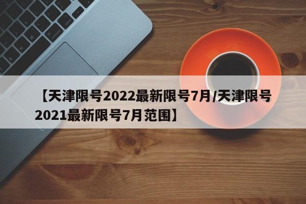【天津限号2022最新限号7月/天津限号2021最新限号7月范围】