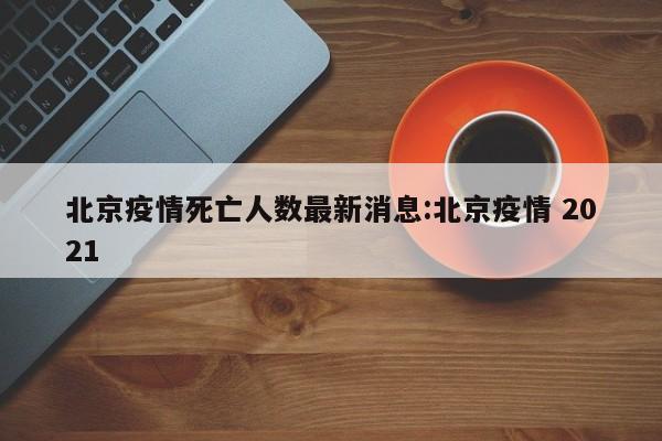 北京疫情死亡人数最新消息:北京疫情 2021
