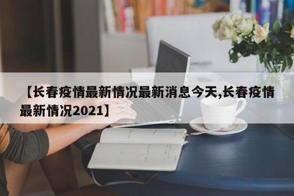 【长春疫情最新情况最新消息今天,长春疫情最新情况2021】