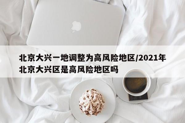 北京大兴一地调整为高风险地区/2021年北京大兴区是高风险地区吗