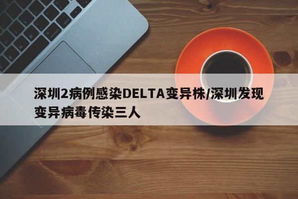 深圳2病例感染DELTA变异株/深圳发现变异病毒传染三人