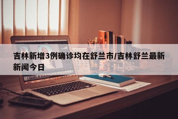 吉林新增3例确诊均在舒兰市/吉林舒兰最新新闻今日