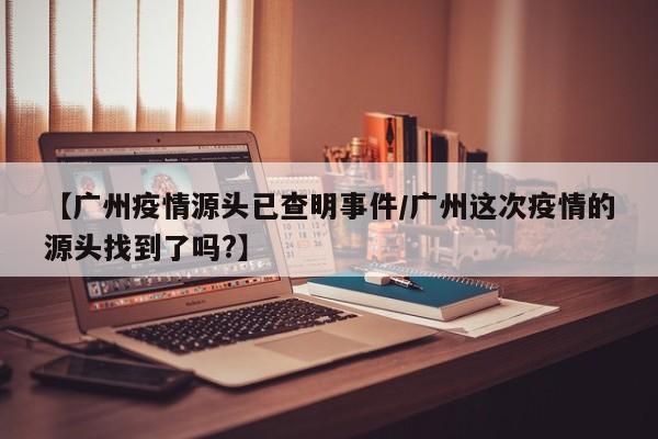 【广州疫情源头已查明事件/广州这次疫情的源头找到了吗?】