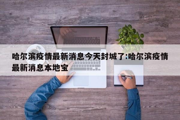 哈尔滨疫情最新消息今天封城了:哈尔滨疫情最新消息本地宝