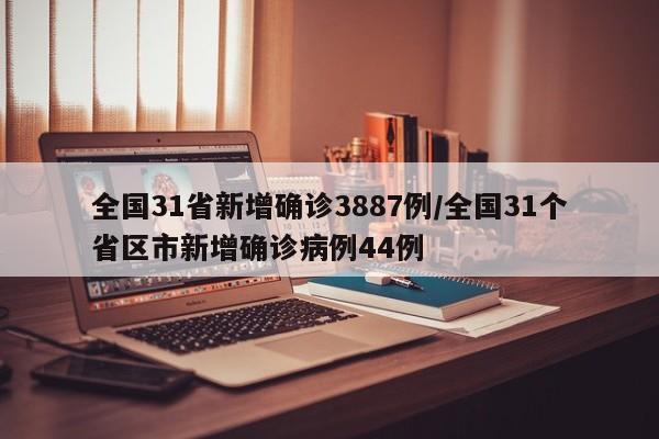 全国31省新增确诊3887例/全国31个省区市新增确诊病例44例