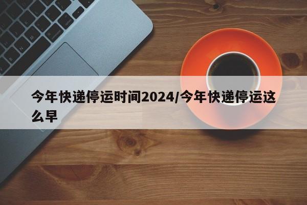 今年快递停运时间2024/今年快递停运这么早