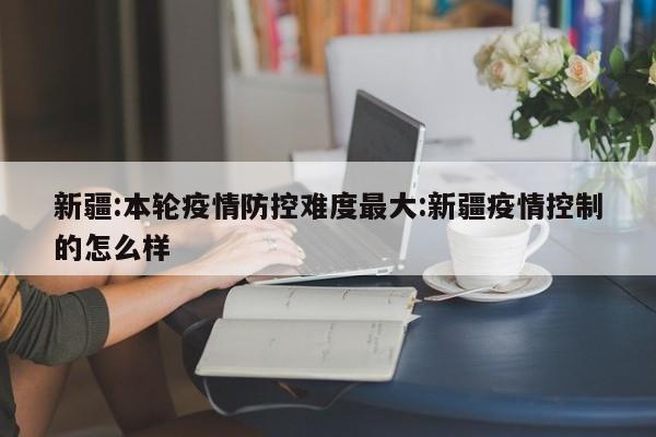 新疆:本轮疫情防控难度最大:新疆疫情控制的怎么样