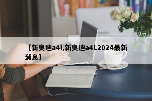 【新奥迪a4l,新奥迪a4L2024最新消息】