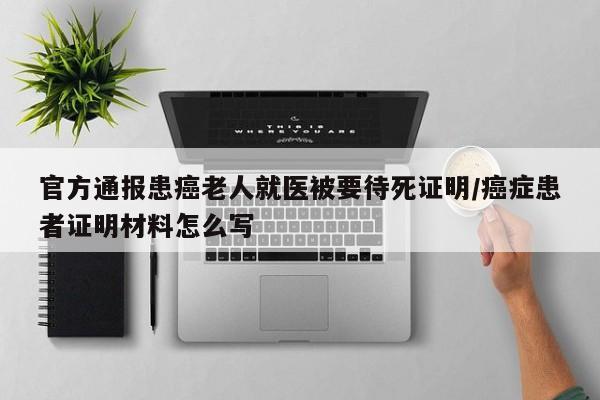 官方通报患癌老人就医被要待死证明/癌症患者证明材料怎么写