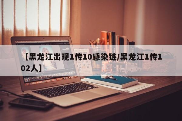 【黑龙江出现1传10感染链/黑龙江1传102人】