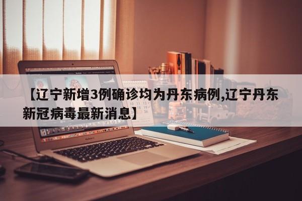 【辽宁新增3例确诊均为丹东病例,辽宁丹东新冠病毒最新消息】