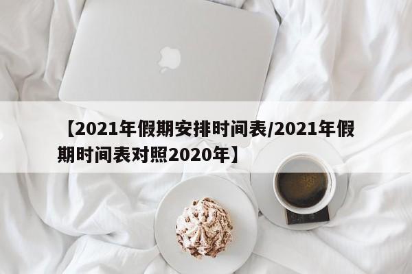 【2021年假期安排时间表/2021年假期时间表对照2020年】