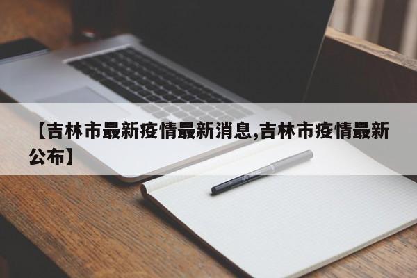 【吉林市最新疫情最新消息,吉林市疫情最新公布】