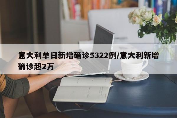 意大利单日新增确诊5322例/意大利新增确诊超2万